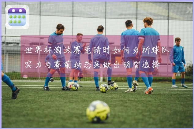 世界杯淘汰赛竞猜时如何分析球队实力与赛前动态来做出明智选择