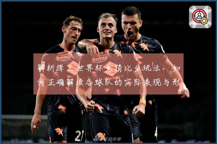 解析烽火世界杯竞猜比分玩法，如何正确解读各球队的实际表现与形势变化