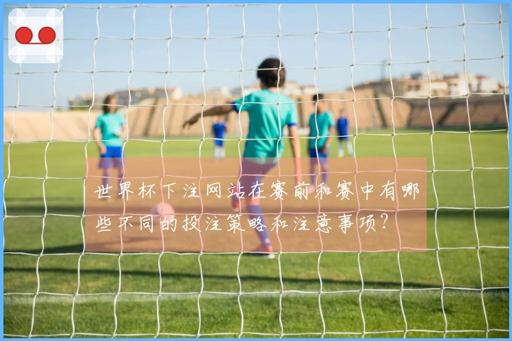 世界杯下注网站在赛前和赛中有哪些不同的投注策略和注意事项？
